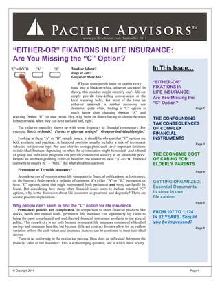 “EITHER-OR” FIXATIONS IN LIFE INSURANCE:
 Are You Missing the “C” Option?
“C” = BOTH          “A”       “B”         Steak or lobster?                                       In This Issue…
                                          Dogs or cats?
                                          Ginger or MaryAnn?
                                              Why do some people insist on turning every          “EITHER-OR”
                                         issue into a black-or-white, either-or decision? In      FIXATIONS IN
                                         theory, this mindset might simplify one‟s life (or       LIFE INSURANCE:
                                         simply provide time-killing conversation at the
                                                                                                  Are You Missing the
                                         local watering hole), but most of the time an
                                         either-or approach is neither necessary nor              “C” Option?
                                         desirable; quite often, finding a “C” option is                                Page 1
                                         much better than choosing Option “A” and
 rejecting Option “B” (or vice versa). Hey, why insist on diners having to choose between
                                                                                                  THE CONFOUNDING
 lobster or steak when they can have surf and turf, right?
                                                                                                  TAX CONSEQUENCES
    The either-or mentality shows up with some frequency in financial commentary. For             OF COMPLEX
 example: Stocks or bonds? Pre-tax or after-tax savings? Group or individual benefits?
                                                                                                  FINANCIAL
     Looking at these “A” or “B” sample issues, it should be obvious that “C” options are         INSTRUMENTS
 both available and practical. A balanced portfolio usually includes a mix of investment                                Page 3
 vehicles, not just one type. Pre- and after-tax savings plans each serve important functions
 in individual finances, depending on when the accumulation might be needed. And a blend
 of group and individual programs can provide customized security at an affordable price.         THE ECONOMIC COST
 Despite an attention grabbing either-or headline, the answer to most “A”-or-“B” financial        OF CARING FOR
 questions is usually “C” – “both.” But what about this question:                                 ELDERLY PARENTS
    Permanent or Term life insurance?
                                                                                                                        Page 4
     A quick survey of opinions about life insurance (in financial publications, at bookstores,
 on the Internet) finds mostly a polarity of opinions; it‟s either “A” or “B,” permanent or       GETTING ORGANIZED:
 term. “C” options, those that might recommend both permanent and term, can hardly be
 found. But considering how many other financial issues seem to include practical “C”             Essential Documents
 options, why is the discussion about life insurance so polarized and dogmatic? There are         to store in one
 several possible explanations.                                                                   file cabinet
                                                                                                                        Page 5
 Why people can‟t seem to find the “C” option for life insurance
     Permanent policies are complicated. In comparison to other financial products like
 stocks, bonds and mutual funds, permanent life insurance can legitimately lay claim to           FROM 107 TO 1,124
 being the most complicated and multifaceted financial instrument available to the general        IN 32 YEARS. Should
 public. This complexity is not only because permanent life insurance consists of a blend of      you be impressed?
 savings and insurance benefits, but because different contract formats allow for an endless                            Page 5
 variation in how the cash values and insurance features can be combined to meet individual
 desires.
     There is no uniformity in the evaluation process. How does an individual determine the
 financial value of life insurance? This is a challenging question, one in which there is very




 © Copyright 2011                                                                                                  Page 1
 