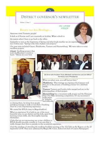 DISTRICT GOVERNOR’S NEWSLETTER 
Rotary too has Heritage…. 
DG ANNIE STEIJN 
Volume , Issue 
Awesome visits! Fantastic people! 
It feels as if Hennie and I are constantly on holiday. What a shock to 
the system when I have to go back to the office. 
September is seen as the beginning of Spring and what lovely weather we are experiencing. Leo Tolstoy says: “Spring is the time of plans and projects.” 
Our past visits included Giyani, Phalaborwa, Tzaneen and Haenertsburg. We were taken to some excellent projects. 
Giyani- Seedlings project: they took Og Mandino’s words to heart. “Always do your best. 
What you plant now, you will harvest later.” 
Phalaborwa- They manage an ongoing school project and they are in the process of building a house for a destitute family. 
Tzaneen- Tzaneen and Letaba clubs merged and are in the planning phase of their project. 
Haenertsburg- has a mountain walk project and the Ebenezer Dam One Mile swimming competition. If I say mountain I really mean it. Vehicles had difficulty in driving there, let alone how people partaking manage to walk or run there. Finishing must be a very empowering experience. 
We visited the RYLA camp in Magoebaskloof. 
What an experience! It is held at one of the most beautiful areas in our district and the kids, apart from learning certain skills, also thoroughly enjoying themselves. 
Clubs that are not sponsoring one or two children to RYLA should sincerely consider it. I am sure that it really changes their lives to partake in this wonderful experience. 
I had the privilege of attending the working breakfast meeting of the 10 Clubs in the Region on the 20 September 2014. They were addressed by Megan Mc Clean, Editor-in-Chief of Caxton Newspapers. 
DG Annie with President Thuku Mkhabele and Rotarians and one ANN of the Rotary club of Phalaborwa 
RYLA YOUNGSTERS HAVING FUN 
Pres Jack Holloway & DG Annie with newly inducted Rtn John Lategan  