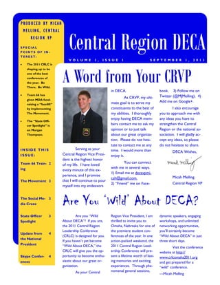 PRODUCED BY MICAH




                                 Central Region DECA
    MELLING, CENTRAL
         REGION VP
SPECIAL
POINTS OF IN-
TEREST:
                                 V O L U M E     1 ,   I S S U E   1                  S E P T E M B E R       1 ,   2 0 1 1
     The 2011 CRLC is




                             A Word from Your CRVP
      shaping up to be
      one of the best
      conferences of
      the year. Be
      There. Be Wild.
                                                            in DECA.                         book. 3) Follow me on
     Team 66 has                                                                            Twitter (@MJMelling). 4)
                                                                      As CRVP, my ulti-
      given MDA fund-
                                                            mate goal is to serve my         Add me on Google+.
      raising a “facelift”
      by implementing                                       constituents to the best of              I also encourage
      The Movement.                                         my abilities. I thoroughly       you to approach me with
                                                            enjoy having DECA mem-           any ideas you have to
     The “State Offi-
      cer Spotlight” is                                     bers contact me to ask my        strengthen the Central
      on Morgan                                             opinion or to just talk          Region or the national as-
      Thompson.                                             about our great organiza-        sociation. I will gladly ac-
                                                            tion. Please do not hesi-        cept any ideas, so please
                                                            tate to contact me at any        do not hesitate to share.
INSIDE THIS                           Serving as your       time. I would more than                  DECA Wishes,
ISSUE:                       Central Region Vice Presi-     enjoy it.
                             dent is the highest honor
Team 66 Train- 2                                                    You can connect
                             of my life. I have loved
ing                                                         with me in several ways.
                             every minute of this ex-
                                                            1) Email me at decavpmi-
                             perience, and I promise                                                 Micah Melling
                                                            cah@gmail.com.
The Movement 2               that I will continue to pour
                                                            2) “Friend” me on Face-                  Central Region VP
                             myself into my endeavors


The Social Me- 3
dia Craze                    Are You ‘Wild’ About DECA?
State Officer           3              Are you “Wild        Region Vice President, I am      dynamic speakers, engaging
Spotlight                    About DECA”? If you are,       thrilled to invite you to        workshops, and unlimited
                             the 2011 Central Region        Omaha, Nebraska for one of       networking opportunities,
                             Leadership Conference          the premiere student con-        you’ll certainly become
Update from             4
                             (CRLC) is designed for you.    ferences of the year. In one     “Wild About DECA” in just
the National
                             If you haven’t yet become      action-packed weekend, the       three short days.
President                    “Wild About DECA,” the         2011 Central Region Lead-                Visit the conference
                             CRLC will give you the op-     ership Conference will pre-      website at http://
Skype Confer-           4    portunity to become enthu-     sent a lifetime worth of last-   www.crlcomaha2011.org
ences                        siastic about our great or-    ing memories and exciting        and get prepared for a
                             ganization.                    experiences. Through phe-        “wild” conference.
                                     As your Central        nomenal general sessions,
                                                                                             —Micah Melling
 