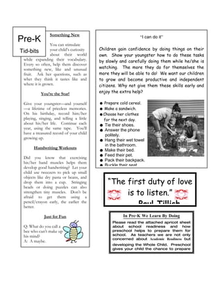 Pre-K
                 Something New                                  “I can do it”
                 You can stimulate
                                           Children gain confidence by doing things on their
Tid-bits         your child’s curiosity
                 about their world         own. Show your youngster how to do these tasks
 while expanding their vocabulary.         by slowly and carefully doing them while he/she is
 Every so often, help them discover
 something new, like and unusual           watching. The more they do for themselves the
 fruit. Ask her questions, such as         more they will be able to do! We want our children
 whet they think it tastes like and        to grow and become productive and independent
 where it is grown.                        citizens. Why not give them these skills early and
            You’re the Star!               enjoy the extra help?

  Give your youngster—and yourself         ☻ Prepare cold cereal.
  —a lifetime of priceless memories.       ☻ Make a sandwich.
  On his birthday, record him/her          ☻Choose her clothes
  playing, singing, and telling a little     for the next day.
  about his/her life. Continue each        ☻ Tie their shoes.
  year, using the same tape. You’ll        ☻ Answer the phone
  have a treasured record of your child      politely.
  growing up.                              ☻ Hang their wet towel
                                             in the bathroom.
        Handwriting Workouts
                                           ☻ Make their bed.
                                           ☻ Feed their pet.
  Did you know that exercising
                                           ☻ Pack their backpack.
  his/her hand muscles helps them
                                           ☻ Buckle their seat.
  develop good handwriting? Let your
  child use tweezers to pick up small
  objects like dry pasta or beans, and
  drop them into a cup. Stringing              “The first duty of love
  beads or doing puzzles can also
  strengthen tiny muscles. Don’t be
  afraid to get them using a
                                                    is to listen.”
  pencil/crayon early, the earlier the
  better.                                               Paul Tillich
              Just for Fun                             In Pre-K We Learn By Doing
                                                  Please read the attached apricot sheet
  Q: What do you call a                           about school readiness and how
  bee who can’t make up                           preschool helps to prepare them for
  his mind?                                       school. As teachers we are not only
                                                  concerned about Academic Readiness but
  A: A maybe.
                                                  developing the Whole Child. Preschool
                                                  gives your child the chance to prepare
                                                  by    developing     their: Language,
 
