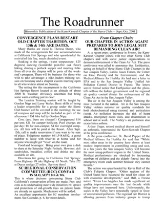 The Roadrunner
        Bimonthly Publication of the Kern-Kaweah Chapter of the Sierra Club — Sept./Oct. 2001

 CONVERGENCE PLANS RESTART                                     From Chapter Chair:
 OLD CHAPTER TRADITION. OCT                              OUR CHAPTER IN ACTION AGAIN!
    13th & 14th ARE DATES.                               PREPARED TO JOIN LEGAL SUIT
   Many thanks are owed to Theresa Stump, who               DEMANDING CLEAN AIR!
made all the arrangements for our accommodations             At a recent press conference in Fresno, the Kern-
at California Hot Springs and who spearheaded the        Kaweah Chapter joined with two other Sierra Club
revivial of this fine, much cherished event.             chapters and with social justice organizations to
   Soaking in the springs, (water temperature: 125       demand enforcement of the Clean Air Act. The press
degrees) dancing (wonderful post-fire oak floor)         conference was called to announce that Earthjustice,
hiking, sharing a potluck supper and meeting folks       acting on behalf of three Sierra Club Chapters in the
from all over the chapter will be parts of the week-     San Joaquin Valley, Latino Issues Forum, the Center
end’s program. There will be business for those who      on Race, Poverty and the Environment, and the
wish to take advantage: a hike-leaders training ses-     Medical Alliance for Healthy Air had sent a letter to
sion on Saturday and a chapter excom meeting open        EPA and to the San Joaquin Valley Unified Air
to all who wish to attend on Sunday.                     Pollution Control District in Fresno. The letters
   The setting for this encampment is the California     served formal notice that Earthjustice and the plain-
Hot Springs Resort located at an altitude of about       tiffs will sue the federal government and the regional
3000 ft. Weather: obviously uncertain but bring          air quality control district for enforcement of the
some warm clothing just in case!                         Clean Air Act in the San Joaquin Valley.
   The Leaders Training session will be taught by            The air in the San Joaquin Valley is among the
Gordon Nipp and Larry Wailes. Basic skills of being      most polluted in the nation. Air in the San Joaquin
a leader responsible for a group under the Sierra        Valley violates national air quality standards for
Club banner will be covered in the morning; the use      both photochemical smog (ozone) and particulates
of compass and map will be included as part of the       (soot). Air pollution increases the risk of heart
afternoon 1 PM hike led by Gordon Nipp.                  attacks, emergency room visits, and absenteeism in
   Cost: (yes, there are charges!) Campground $14        school and at work. The Valley’s air pollution also
per tent; $21 for camper hook-up. Pool charges are       exacerbates asthma.
per day: $8 for non-camper, $4 for overnight camp-           Arthur Unger, retired medical doctor and himself
ers. All fees will be paid at the Resort. After Sept.    an asthmatic, represented the Kern-Kaweah Chapter
15th, call to make reservation if you want to be sure    at the press conference.
of place. Telephone number 661.548.6582, a good              At the press conference, Dr. David Pepper of the
number to leave with relatives at home and for           Medical Alliance for Healthy Air said that “While
anyone who might get “lost” on the road.                 most other areas in the country have shown at least
   Food and beverages: Bring your own plus a dish        modest improvement in controlling smog and soot,
to share at the Saturday Night Potluck. However, deli    in a few years the San Joaquin Valley will become
sandwiches, breakfast, coffee and drinks are also        the most smog-polluted region in the United States.
available on site.                                       Medical professionals are shocked by increasing
   Directions for going to California Hot Springs:       numbers of children and the elderly forced into the
From Highway 99 take Highway 65 North. Take J22          emergency room each summer because they cannot
at Ducor and go 27 miles. See you there!                 breath.”
    SC REGIONAL CONSERVATION                                 The action was spearheaded by Kevin Hall of the
      COMMITTEE (RCC) CONFAB                             Club’s Tehipite Chapter. “Other regions of the
             IN SLO, SEPT 8th & 9th.                     United States have balanced the need for clean air
This is where decisons concerning Sierra Club with economic development,” said Hall, a Fresno
California’s conservation efforts are made. Pros and native. “Even Los Angeles has made significant air
cons as to undertaking state-wide initiatives re: sprawl quality improvements over the last decade while
and protection of old-growth trees on private lands things have not improved here. Unfortunately, the
are already on agenda. Much more will be added.          scales in the Valley have repeatedly tipped in favor
An excellent opportunity for SC members involve- of unrestrained pollution. The regional Air District is
ment. See Calendar, p. 6, for more details.              allowing pressure from industry groups to trump
 