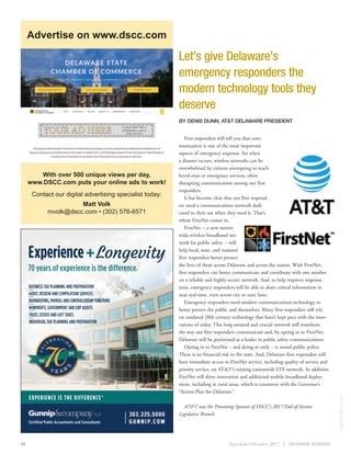 September/October 2017 24
Let’s give Delaware’s
emergency responders the
modern technology tools they
deserve
BY DENIS DUNN, AT&T DELAWARE PRESIDENT
First responders will tell you that com-
munication is one of the most important
aspects of emergency response. Yet when
a disaster occurs, wireless networks can be
overwhelmed by citizens attempting to reach
loved ones or emergency services, often
disrupting communication among our first
responders.
It has become clear that our first respond-
ers need a communications network dedi-
cated to their use when they need it. That’s
where FirstNet comes in.
FirstNet -- a new nation-
wide wireless broadband net-
work for public safety -- will
help local, state, and national
first responders better protect
the lives of those across Delaware and across the nation. With FirstNet,
first responders can better communicate and coordinate with one another
on a reliable and highly-secure network. And, to help improve response
time, emergency responders will be able to share critical information in
near real-time, even across city or state lines.
Emergency responders need modern communications technology to
better protect the public and themselves. Many first responders still rely
on outdated 20th century technology that hasn’t kept pace with the inno-
vations of today. This long-awaited and crucial network will transform
the way our first responders communicate and, by opting in to FirstNet,
Delaware will be positioned as a leader in public safety communications.
Opting in to FirstNet – and doing so early – is sound public policy.
There is no financial risk to the state. And, Delaware first responders will
have immediate access to FirstNet service, including quality of service and
priority service, on AT&T’s existing nationwide LTE network. In addition,
FirstNet will drive innovation and additional mobile broadband deploy-
ment, including in rural areas, which is consistent with the Governor’s
“Action Plan for Delaware.”
AT&T was the Presenting Sponsor of DSCC’s 2017 End-of-Session
Legislative Brunch.
CONTRIBUTEDBYAT&T
With over 500 unique views per day,
www.DSCC.com puts your online ads to work!
Contact our digital advertising specialist today:
Matt Volk
mvolk@dscc.com • (302) 576-6571
Advertise on www.dscc.com
Experience+Longevity
70 years of experience is the difference.
EXPERIENCE IS THE DIFFERENCE®
Certiﬁed Public Accountants and Consultants
BUSINESS TAX PLANNING AND PREPARATION
AUDIT, REVIEW AND COMPILATION SERVICES
BOOKKEEPING,PAYROLLANDCONTROLLERSHIPFUNCTIONS
NONPROFIT, GOVERNMENT AND EBP AUDITS
TRUST, ESTATE AND GIFT TAXES
INDIVIDUAL TAX PLANNING AND PREPARATION
 