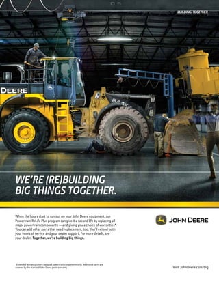 September/October 2016
WE’RE (RE)BUILDING
BIG THINGS TOGETHER.
When the hours start to run out on your John Deere equipment, our
Powertrain ReLife Plus program can give it a second life by replacing all
major powertrain components —and giving you a choice of warranties*.
You can add other parts that need replacement, too. You’ll extend both
your hours of service and your dealer support. For more details, see
your dealer. Together, we’re building big things.
Visit JohnDeere.com/Big
*Extended warranty covers replaced powertrain components only. Additional parts are
covered by the standard John Deere parts warranty.
 