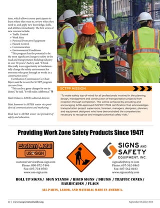 September/October 201624 | www.transportationbuilder.org
Providing Work Zone Safety Products Since 1947!
ALL PARTS, LABOR, AND MATERIAL MADE IN AMERICA.
	
ROLL UP SIGNS / SIGN STANDS / RIGID SIGNS / DRUMS / TRAFFIC CONES /
BARRICADES / FLAGS
signsafe@stny.rr.com	
Phone:	607-562-8463	
Fax:	607-562-8183	
www.signssafety.com	
customerservice@usa-sign.com	
Phone:	800-872-7446	
Fax:	607-734-8783	
www.usa-sign.com	
time, which allows course participants to
learn where they want to, review when they
need to, and apply new knowledge, skills,
and abilities immediately. The first series of
new courses include:
•	 Traffic Control
•	 Work Sites
•	 Personal Protective Equipment
•	 Hazard Control
•	 Communication
•	 Environmental Conditions
“This program has the potential to be
the most significant change to safety in the
road and transportation building industry
in over 50 years,” Zachry said. “I think
this really is an opportunity to fundamen-
tally change the safety environment for
everyone who goes through or works in a
construction zone.”
Certification Commission Co-Chair
Myers said he is sure the SCTPP program
can save lives.
“This can be a game changer for our in-
dustry,” he said. “It will make a difference.” TB
Mark Holan is ARTBA editorial director.
Matt Jeanneret is ARTBA senior vice presi-
dent of communications and marketing.
Brad Sant is ARTBA senior vice president of
safety and education.
“To make safety top-of-mind for all professionals involved in the planning,
design, management and construction of transportation projects from
inception through completion. This will be achieved by providing and
encouraging ANSI-approved ISO/IEC 17024 certification that acknowledges
transportation project supervisors, foremen, managers, designers, planners,
and equipment designers who have demonstrated the competencies
necessary to recognize and mitigate potential safety risks.”
SCTPP MISSION
 