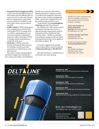 September/October 201626 | www.transportationbuilder.org
ARTBA has a team of professionals
who are available to assist you
with questions about the SCTPP
program, including:
Senior Vice President of
Safety & Education
Brad Sant (bsant@artba.org):
202.289.4434, ext. 108
Contracts Manager Sepi Fazeli
(sfazeli@artba.org):
202.289.4434, ext. 402
Explore the program website:
www.puttingsafetyfirst.org
Write:
The ARTBA Foundation
1219 28th Street, N.W.
Washington, D.C. 20007
•	 Personal Protective Equipment (PPE):
1-PDH, discusses the different types of
PPE workers need for different jobs in a
work zone, how to select and maintain
PPE for transportation construction
projects, and how to establish a work
zone culture where everyone always
uses PPE.
•	 Traffic Control: 2-PDHs, demonstrates
how to implement an internal traffic
control plan (ITCP) to manage work-
ers, vehicles, and equipment in your
work zone, and how to implement a
temporary traffic control plan (TTCP)
to manage vehicles and pedestrians
outside the work space.
•	 Work Sites: 2-PDHs, reviews the
hazards and required safety measures
for working in trenches and other
excavations, in confined spaces, and
above ground.
The courses contain reading, graphics,
and video to support the training objec-
tives. Games, case studies, and worksheets
provide ways to practice and reinforce
learning experiences. Students can print
a “Certificate of Completion” that states
the course name, number of professional
PDHs, and the date completed after they
have satisfactorily passed the course.
To get started, visit www.puttinghsafe-
tyfirst.org and click “Prep Courses.”
The ARTBA-OLC will continue to grow
and expand, offering more courses to
support training transportation construc-
tion professionals in health and safety
and other topics. ARTBA is committed
to providing its members with real-world
learning instruction that can be applied at
their daily workplace. TB
If you have suggestions for possible
course content, please contact me directly
at bstinson@artba.org or 202.289.4434.
Beth MacNeil Stinson is ARTBA’s director
of education and online learning.
GETTING INVOLVED
 