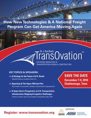September/October 2016
For more information:
EdTarrant at 202.289.4434, etarrant@artba.org or
Brie Johnson at 202.289.4434, bjohnson@artba.org
Hosted by:
TMDr. J. Don Brock
Register: www.transovation.org
Save The DaTe
December 7-9, 2016
Chattanooga, Tenn.
Key Topics & speaKeRs:
>> a Strategy for the Future of U.S. Roads
Malcolm swanson, president, Astec, Inc.
>> hyperloop & The hyper-efficient Port
bruce Upbin, vice president, strategic communications, Hyperloop one
>> a Super-User’s Perspective on U.S. Transportation
Infrastructure Shipping & Logistics Challenges
thomas F. Jensen, senior vice president, transportation policy, UPs
How NewTechnologies & a National Freight
program can Get america Moving again
 