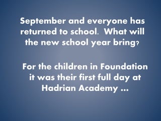September and everyone has 
returned to school. What will 
the new school year bring? 
For the children in Foundation 
it was their first full day at 
Hadrian Academy … 
 