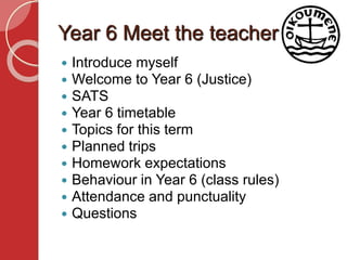 Year 6 Meet the teacher
 Introduce myself
 Welcome to Year 6 (Justice)
 SATS
 Year 6 timetable
 Topics for this term
 Planned trips
 Homework expectations
 Behaviour in Year 6 (class rules)
 Attendance and punctuality
 Questions
 