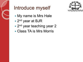 Introduce myself
 My name is Mrs Hale
 2nd year at BJR
 2nd year teaching year 2
 Class TA is Mrs Morris
 
