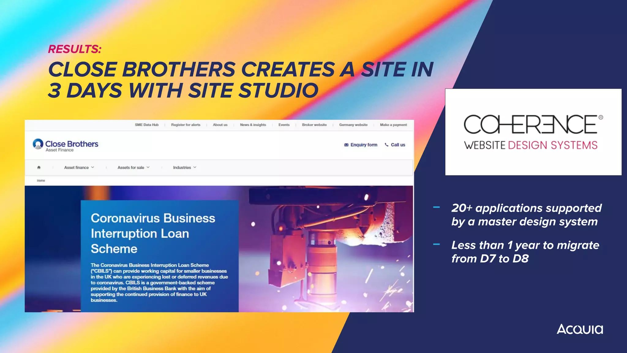 RESULTS:
CLOSE BROTHERS CREATES A SITE IN
3 DAYS WITH SITE STUDIO
﹣ 20+ applications supported
by a master design system
﹣ Less than 1 year to migrate
from D7 to D8
 
