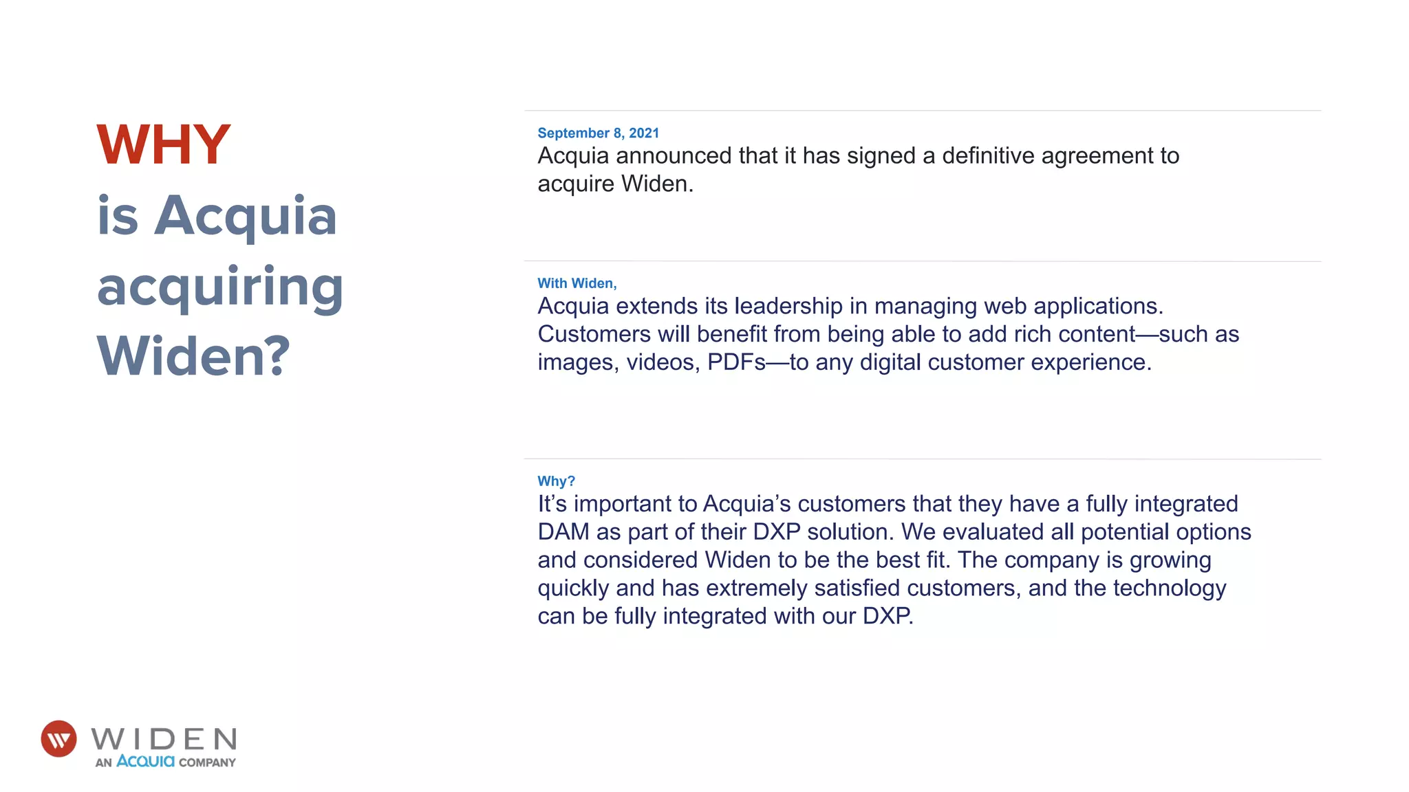 September 8, 2021
Acquia announced that it has signed a definitive agreement to
acquire Widen.
WHY
is Acquia
acquiring
Widen?
Why?
It’s important to Acquia’s customers that they have a fully integrated
DAM as part of their DXP solution. We evaluated all potential options
and considered Widen to be the best fit. The company is growing
quickly and has extremely satisfied customers, and the technology
can be fully integrated with our DXP.
With Widen,
Acquia extends its leadership in managing web applications.
Customers will benefit from being able to add rich content—such as
images, videos, PDFs—to any digital customer experience.
 