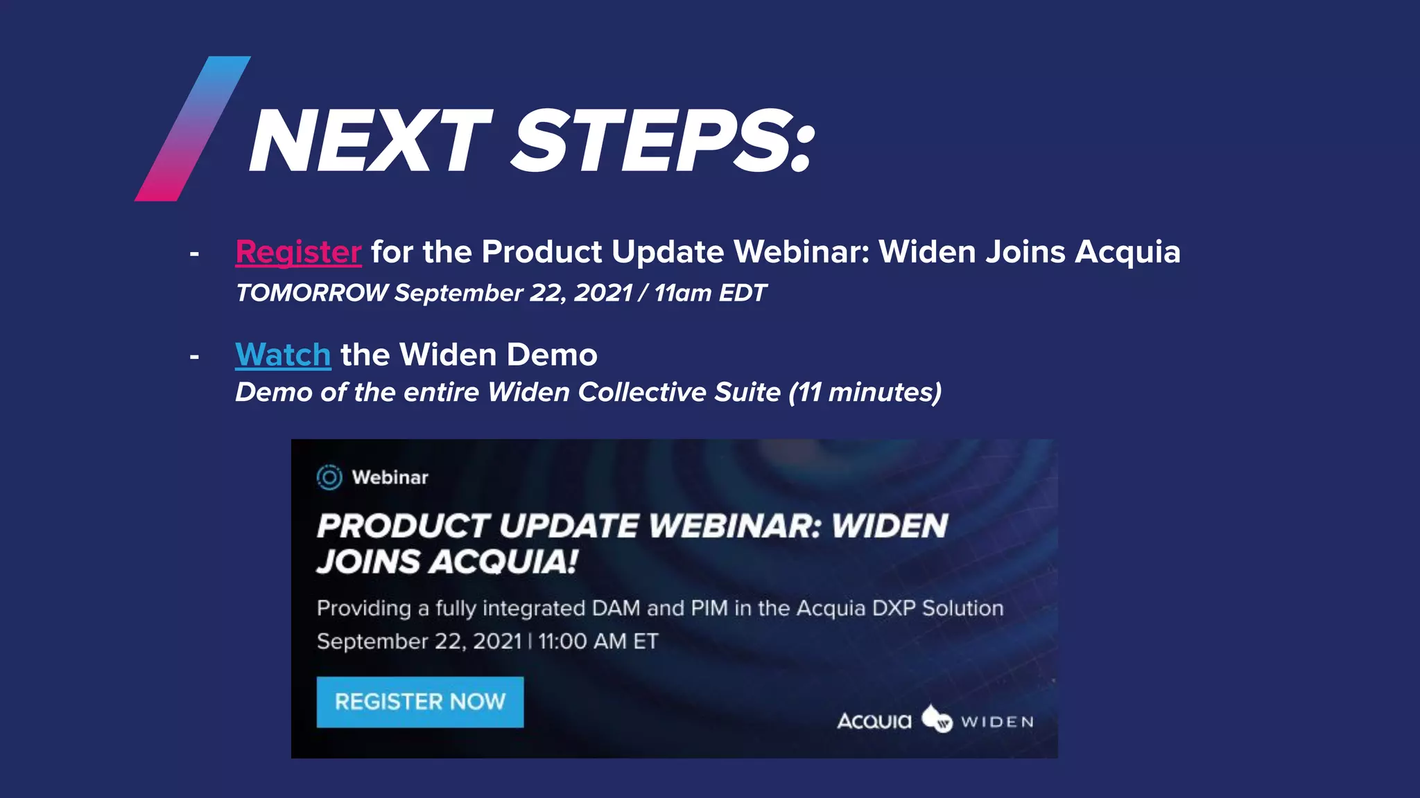 NEXT STEPS:
- Register for the Product Update Webinar: Widen Joins Acquia
TOMORROW September 22, 2021 / 11am EDT
- Watch the Widen Demo
Demo of the entire Widen Collective Suite (11 minutes)
 