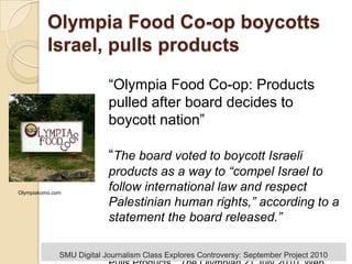 Olympia Food Co-op boycotts Israel, pulls products “Olympia Food Co-op: Products pulled after board decides to boycott nation”“The board voted to boycott Israeli products as a way to “compel Israel to follow international law and respect Palestinian human rights,” according to a statement the board released.” Boone, Rolf. "Olympia Food Co-op Boycotts Israel, Pulls Products." The Olympian 21 July 2010. Web Olympiakomo.com SMU Digital Journalism Class Explores Controversy: September Project 2010 