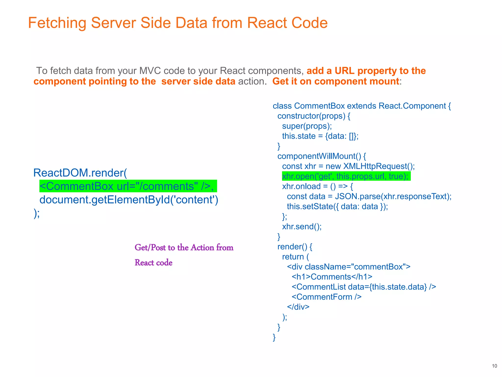 Fetching Server Side Data from React Code
To fetch data from your MVC code to your React components, add a URL property to the
component pointing to the server side data action. Get it on component mount:
10
class CommentBox extends React.Component {
constructor(props) {
super(props);
this.state = {data: []};
}
componentWillMount() {
const xhr = new XMLHttpRequest();
xhr.open('get', this.props.url, true);
xhr.onload = () => {
const data = JSON.parse(xhr.responseText);
this.setState({ data: data });
};
xhr.send();
}
render() {
return (
<div className="commentBox">
<h1>Comments</h1>
<CommentList data={this.state.data} />
<CommentForm />
</div>
);
}
}
ReactDOM.render(
<CommentBox url="/comments" />,
document.getElementById('content')
);
Get/Post to the Action from
React code
 