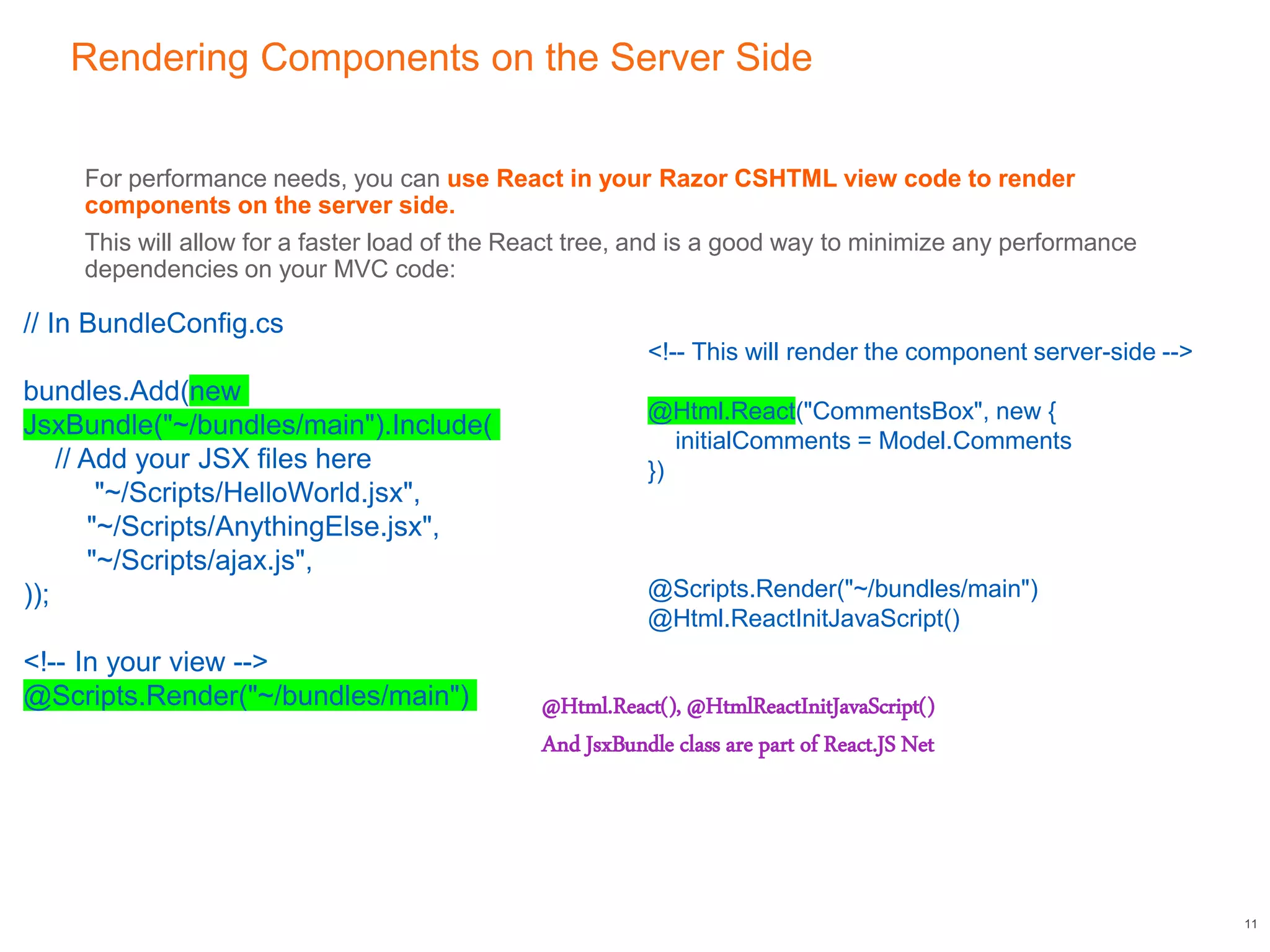 Rendering Components on the Server Side
For performance needs, you can use React in your Razor CSHTML view code to render
components on the server side.
This will allow for a faster load of the React tree, and is a good way to minimize any performance
dependencies on your MVC code:
11
<!-- This will render the component server-side -->
@Html.React("CommentsBox", new {
initialComments = Model.Comments
})
@Scripts.Render("~/bundles/main")
@Html.ReactInitJavaScript()
// In BundleConfig.cs
bundles.Add(new
JsxBundle("~/bundles/main").Include(
// Add your JSX files here
"~/Scripts/HelloWorld.jsx",
"~/Scripts/AnythingElse.jsx",
"~/Scripts/ajax.js",
));
<!-- In your view -->
@Scripts.Render("~/bundles/main") @Html.React(), @HtmlReactInitJavaScript()
And JsxBundle class are part of React.JS Net
 