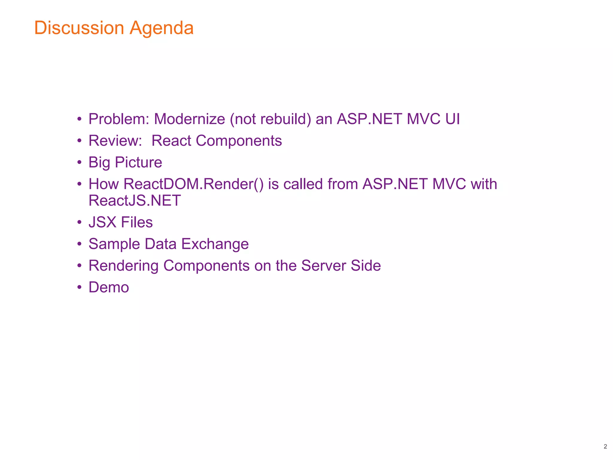 Discussion Agenda
• Problem: Modernize (not rebuild) an ASP.NET MVC UI
• Review: React Components
• Big Picture
• How ReactDOM.Render() is called from ASP.NET MVC with
ReactJS.NET
• JSX Files
• Sample Data Exchange
• Rendering Components on the Server Side
• Demo
2
 