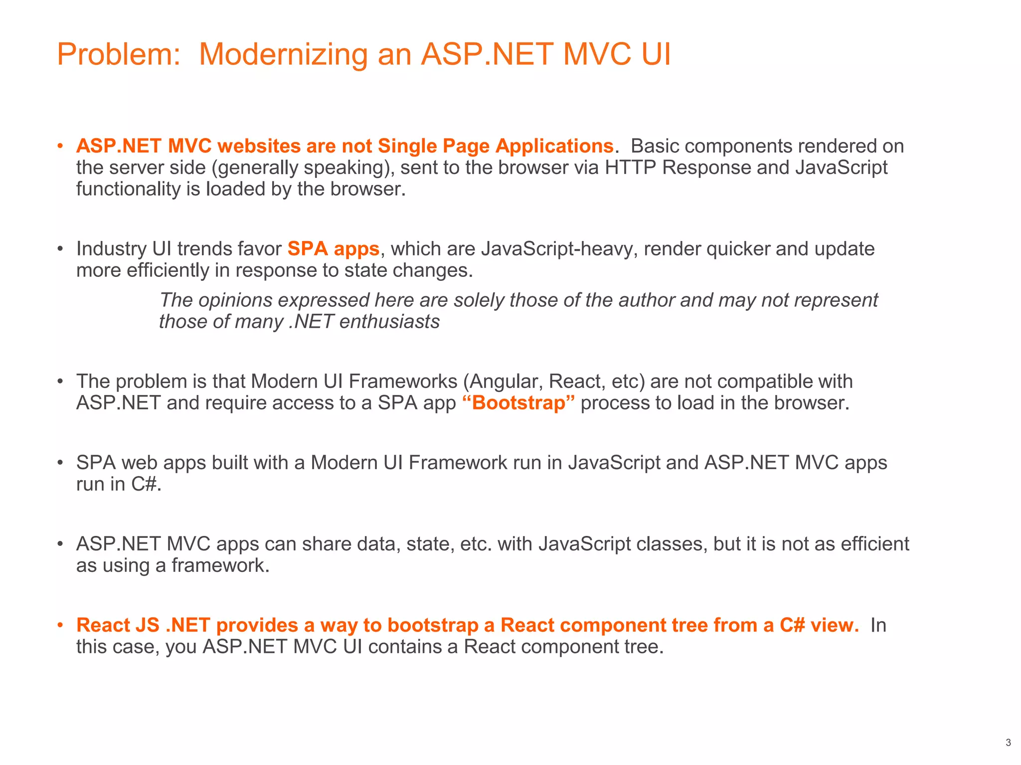 Problem: Modernizing an ASP.NET MVC UI
• ASP.NET MVC websites are not Single Page Applications. Basic components rendered on
the server side (generally speaking), sent to the browser via HTTP Response and JavaScript
functionality is loaded by the browser.
• Industry UI trends favor SPA apps, which are JavaScript-heavy, render quicker and update
more efficiently in response to state changes.
The opinions expressed here are solely those of the author and may not represent
those of many .NET enthusiasts
• The problem is that Modern UI Frameworks (Angular, React, etc) are not compatible with
ASP.NET and require access to a SPA app “Bootstrap” process to load in the browser.
• SPA web apps built with a Modern UI Framework run in JavaScript and ASP.NET MVC apps
run in C#.
• ASP.NET MVC apps can share data, state, etc. with JavaScript classes, but it is not as efficient
as using a framework.
• React JS .NET provides a way to bootstrap a React component tree from a C# view. In
this case, you ASP.NET MVC UI contains a React component tree.
3
 