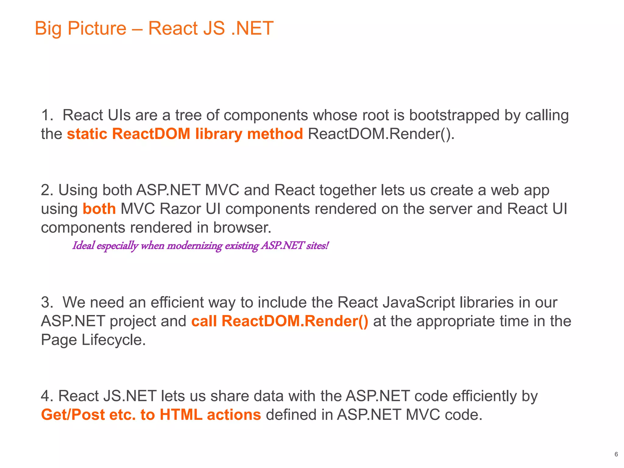 Big Picture – React JS .NET
6
1. React UIs are a tree of components whose root is bootstrapped by calling
the static ReactDOM library method ReactDOM.Render().
2. Using both ASP.NET MVC and React together lets us create a web app
using both MVC Razor UI components rendered on the server and React UI
components rendered in browser.
Ideal especially when modernizing existing ASP.NET sites!
3. We need an efficient way to include the React JavaScript libraries in our
ASP.NET project and call ReactDOM.Render() at the appropriate time in the
Page Lifecycle.
4. React JS.NET lets us share data with the ASP.NET code efficiently by
Get/Post etc. to HTML actions defined in ASP.NET MVC code.
 