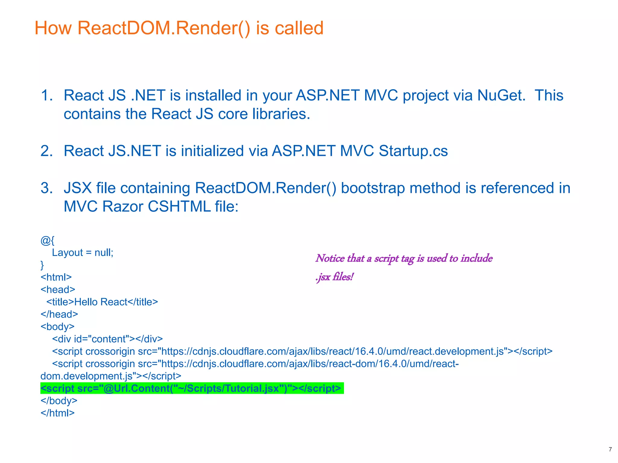 How ReactDOM.Render() is called
7
1. React JS .NET is installed in your ASP.NET MVC project via NuGet. This
contains the React JS core libraries.
2. React JS.NET is initialized via ASP.NET MVC Startup.cs
3. JSX file containing ReactDOM.Render() bootstrap method is referenced in
MVC Razor CSHTML file:
@{
Layout = null;
}
<html>
<head>
<title>Hello React</title>
</head>
<body>
<div id="content"></div>
<script crossorigin src="https://cdnjs.cloudflare.com/ajax/libs/react/16.4.0/umd/react.development.js"></script>
<script crossorigin src="https://cdnjs.cloudflare.com/ajax/libs/react-dom/16.4.0/umd/react-
dom.development.js"></script>
<script src="@Url.Content("~/Scripts/Tutorial.jsx")"></script>
</body>
</html>
Notice that a script tag is used to include
.jsx files!
 