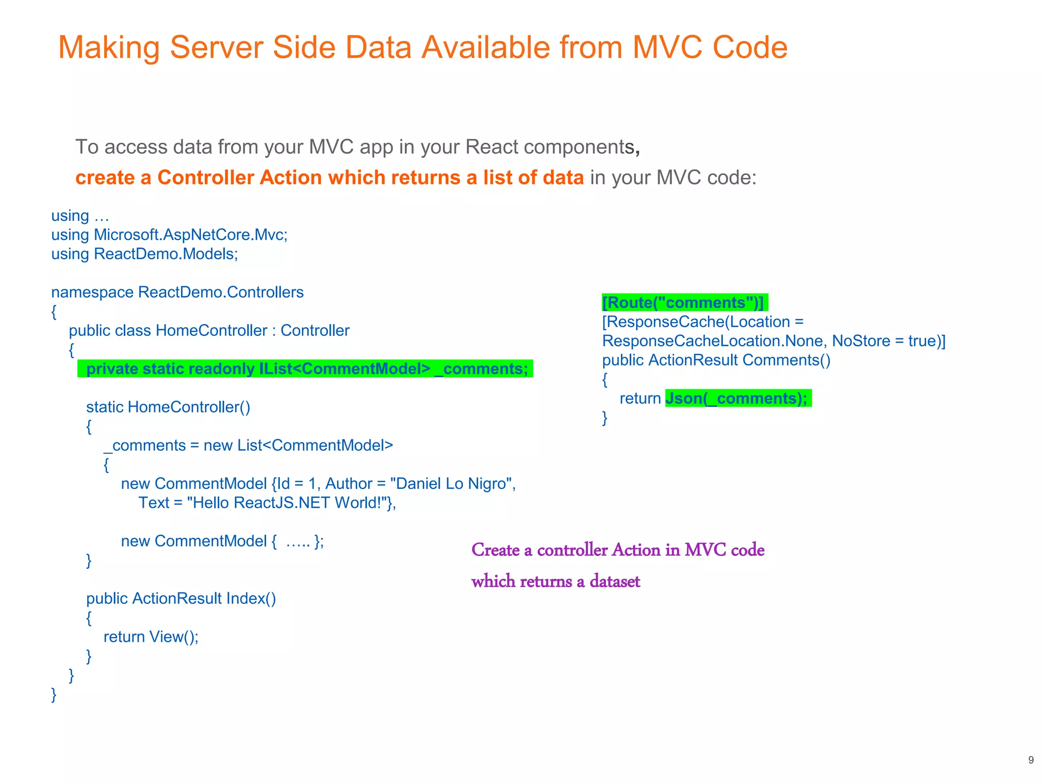 Making Server Side Data Available from MVC Code
To access data from your MVC app in your React components,
create a Controller Action which returns a list of data in your MVC code:
9
using …
using Microsoft.AspNetCore.Mvc;
using ReactDemo.Models;
namespace ReactDemo.Controllers
{
public class HomeController : Controller
{
private static readonly IList<CommentModel> _comments;
static HomeController()
{
_comments = new List<CommentModel>
{
new CommentModel {Id = 1, Author = "Daniel Lo Nigro",
Text = "Hello ReactJS.NET World!"},
new CommentModel { ….. };
}
public ActionResult Index()
{
return View();
}
}
}
[Route("comments")]
[ResponseCache(Location =
ResponseCacheLocation.None, NoStore = true)]
public ActionResult Comments()
{
return Json(_comments);
}
Create a controller Action in MVC code
which returns a dataset
 