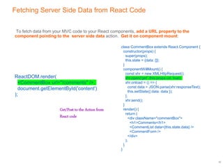 Fetching Server Side Data from React Code
To fetch data from your MVC code to your React components, add a URL property to the
component pointing to the server side data action. Get it on component mount:
10
class CommentBox extends React.Component {
constructor(props) {
super(props);
this.state = {data: []};
}
componentWillMount() {
const xhr = new XMLHttpRequest();
xhr.open('get', this.props.url, true);
xhr.onload = () => {
const data = JSON.parse(xhr.responseText);
this.setState({ data: data });
};
xhr.send();
}
render() {
return (
<div className="commentBox">
<h1>Comments</h1>
<CommentList data={this.state.data} />
<CommentForm />
</div>
);
}
}
ReactDOM.render(
<CommentBox url="/comments" />,
document.getElementById('content')
);
Get/Post to the Action from
React code
 