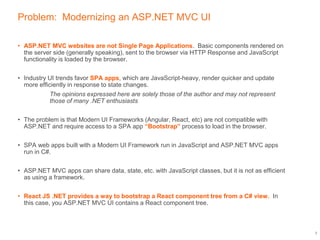 Problem: Modernizing an ASP.NET MVC UI
• ASP.NET MVC websites are not Single Page Applications. Basic components rendered on
the server side (generally speaking), sent to the browser via HTTP Response and JavaScript
functionality is loaded by the browser.
• Industry UI trends favor SPA apps, which are JavaScript-heavy, render quicker and update
more efficiently in response to state changes.
The opinions expressed here are solely those of the author and may not represent
those of many .NET enthusiasts
• The problem is that Modern UI Frameworks (Angular, React, etc) are not compatible with
ASP.NET and require access to a SPA app “Bootstrap” process to load in the browser.
• SPA web apps built with a Modern UI Framework run in JavaScript and ASP.NET MVC apps
run in C#.
• ASP.NET MVC apps can share data, state, etc. with JavaScript classes, but it is not as efficient
as using a framework.
• React JS .NET provides a way to bootstrap a React component tree from a C# view. In
this case, you ASP.NET MVC UI contains a React component tree.
3
 