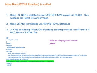 How ReactDOM.Render() is called
7
1. React JS .NET is installed in your ASP.NET MVC project via NuGet. This
contains the React JS core libraries.
2. React JS.NET is initialized via ASP.NET MVC Startup.cs
3. JSX file containing ReactDOM.Render() bootstrap method is referenced in
MVC Razor CSHTML file:
@{
Layout = null;
}
<html>
<head>
<title>Hello React</title>
</head>
<body>
<div id="content"></div>
<script crossorigin src="https://cdnjs.cloudflare.com/ajax/libs/react/16.4.0/umd/react.development.js"></script>
<script crossorigin src="https://cdnjs.cloudflare.com/ajax/libs/react-dom/16.4.0/umd/react-
dom.development.js"></script>
<script src="@Url.Content("~/Scripts/Tutorial.jsx")"></script>
</body>
</html>
Notice that a script tag is used to include
.jsx files!
 