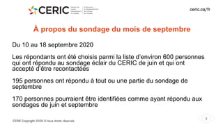 CERIC Copyright 2020 © tous droits réservés
2
ceric.ca/fr
À propos du sondage du mois de septembre
Du 10 au 18 septembre 2020
Les répondants ont été choisis parmi la liste d’environ 600 personnes
qui ont répondu au sondage éclair du CERIC de juin et qui ont
accepté d’être recontactées
195 personnes ont répondu à tout ou une partie du sondage de
septembre
170 personnes pourraient être identifiées comme ayant répondu aux
sondages de juin et septembre
 