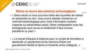 CERIC Copyright 2020 © tous droits réservés
21
ceric.ca/fr
Mettre en œuvre des solutions technologiques
§ « Sans savoir si nous pouvions faire des tournées de classe
en présentiel ou non, nous avons décider d'entamer un
virement technologique pour notre information scolaire
(capsule ou présentation pwpt). Notre collaboration avec les
enseignants sera revue et améliorée! Il faut innover,
pandémie ou pas! »
§ « Le travail d'équipe à distance pour un projet de formation a
demandé un ajustement et les réunions Zoom ont
grandement facilité la tâche et l'entente entre collègues. »
Septem
bre
N = 147
 