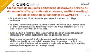 CERIC Copyright 2020 © tous droits réservés
6
ceric.ca/fr
Un exemple de nouveau partenariat, de nouveau service ou
de nouvelle offre qui a été mis en œuvre, amélioré ou élargi
depuis le début de la pandémie de COVID-19
¡ Notre institution a dû se réinventer pour devenir vraiment un collège
technique.
¡ Nouveau service adapté à la situation actuelle: Les visites exploratoires et les
séances d'informations se font de façon virtuelle. Nous préparons aussi les
ateliers pour les donner en webinaires.
¡ Entraînement à l'extérieur pour les personnes âgées en résidence, création
d'œuvres d'art par les participants pour les personnes âgées.
¡ Nous avons commencé à offrir de manière systématique la possibilité
d'effectuer les démarches individuelles à distance, ajoutant un volet à nos
services actifs. Plusieurs autres projets et partenariat en lien avec le maintien
en emploi sont également en développement.
Septem
bre
N = 140
 