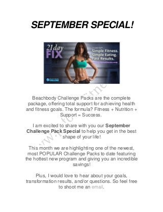 SEPTEMBER SPECIAL! 
Beachbody Challenge Packs are the complete 
package, offering total support for achieving health 
and fitness goals. The formula? Fitness + Nutrition + 
Support = Success. 
I am excited to share with you our September 
Challenge Pack Special to help you get in the best 
shape of your life! 
This month we are highlighting one of the newest, 
most POPULAR Challenge Packs to date featuring 
the hottest new program and giving you an incredible 
savings! 
Plus, I would love to hear about your goals, 
transformation results, and/or questions. So feel free 
to shoot me an email. 
 