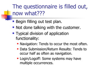 The questionnaire is filled out, now what??? Begin filling out test plan. Not done talking with the customer. Typical division of application functionality: Navigation: Tends to occur the most often. Data Submission/Return Results: Tends to occur half as often as navigation. Login/Logoff: Some systems may have multiple occurrences.  