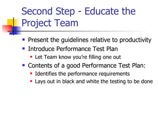 Second Step - Educate the Project Team  Present the guidelines relative to productivity Introduce Performance Test Plan Let Team know you’re filling one out Contents of a good Performance Test Plan: Identifies the performance requirements Lays out in black and white the testing to be done 