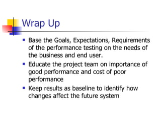 Wrap Up Base the Goals, Expectations, Requirements of the performance testing on the needs of the business and end user. Educate the project team on importance of good performance and cost of poor performance Keep results as baseline to identify how changes affect the future system 