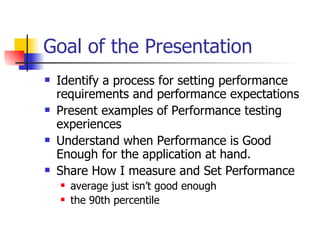 Goal of the Presentation Identify a process for setting performance requirements and performance expectations  Present examples of Performance testing experiences Understand when Performance is Good Enough for the application at hand. Share How I measure and Set Performance average just isn’t good enough the 90th percentile  