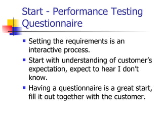 Start - Performance Testing Questionnaire Setting the requirements is an interactive process. Start with understanding of customer’s expectation, expect to hear I don’t know. Having a questionnaire is a great start, fill it out together with the customer. 