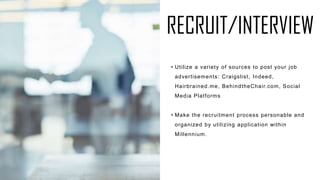 RECRUIT/INTERVIEW
• Utilize a variety of sources to post your job
advertisements: Craigslist, Indeed,
Hairbrained.me, BehindtheChair.com, Social
Media Platforms
• Make the recruitment process personable and
organized by utilizing application within
Millennium.
 