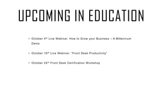 UPCOMING IN EDUCATION
• October 4th Live Webinar: How to Grow your Business – A Millennium
Demo
• October 16th Live Webinar: “Front Desk Productivity”
• October 24th Front Desk Certification Workshop
 