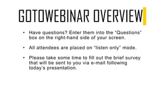 GOTOWEBINAR OVERVIEW
• Have questions? Enter them into the “Questions”
box on the right-hand side of your screen.
• All attendees are placed on “listen only” mode.
• Please take some time to fill out the brief survey
that will be sent to you via e-mail following
today’s presentation.
 