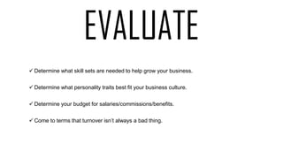  Determine what skill sets are needed to help grow your business.
 Determine what personality traits best fit your business culture.
 Determine your budget for salaries/commissions/benefits.
 Come to terms that turnover isn’t always a bad thing.
EVALUATE
 