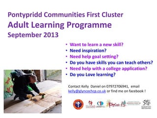 Pontypridd Communities First Cluster
Adult Learning Programme
September 2013
• Want to learn a new skill?
• Need inspiration?
• Need help goal setting?
• Do you have skills you can teach others?
• Need help with a college application?
• Do you Love learning?
Contact Kelly Daniel on 07972706941, email
kelly@glyncochcp.co.uk or find me on facebook !
 