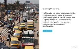 Everything Uber in Africa
In Africa, Uber has moved to not only disrupt the
local taxi industry, but to take on the greater
transportation system as a whole. This will have
a significant effect on e-commerce on the
continent, making delivery services more
efficient and comprehensive with
UberEverything.
Source:qz.com
READ MORE
 