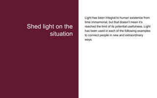 Light has been integral to human existence from
time immemorial, but that doesn’t mean it’s
reached the limit of its potential usefulness. Light
has been used in each of the following examples
to connect people in new and extraordinary
ways.
Shed light on the
situation
 