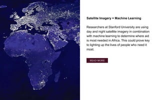 Satellite Imagery + Machine Learning
Researchers at Stanford University are using
day and night satellite imagery in combination
with machine learning to determine where aid
is most needed in Africa. This could prove key
to lighting up the lives of people who need it
most.
Source: digitaltrends.com
READ MORE
 
