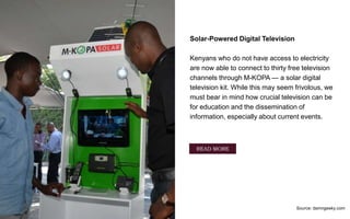 Solar-Powered Digital Television
Kenyans who do not have access to electricity
are now able to connect to thirty free television
channels through M-KOPA — a solar digital
television kit. While this may seem frivolous, we
must bear in mind how crucial television can be
for education and the dissemination of
information, especially about current events.
Source: damngeeky.com
READ MORE
 