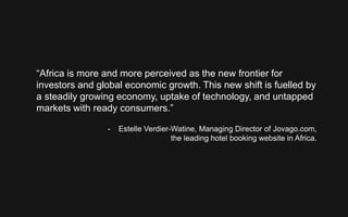 “Africa is more and more perceived as the new frontier for
investors and global economic growth. This new shift is fuelled by
a steadily growing economy, uptake of technology, and untapped
markets with ready consumers.”
- Estelle Verdier-Watine, Managing Director of Jovago.com,
the leading hotel booking website in Africa.
 
