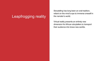 Storytelling has long been an oral tradition,
reliant on the mind’s eye to immerse oneself in
the narrator’s world.
Virtual reality presents an entirely new
dimension for African storytellers to transport
their audience into brave new worlds.
Leapfrogging reality
 