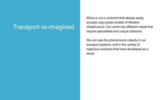 Africa is not a continent that always easily
accepts copy-paste models of Western
infrastructure. Our world has different needs that
require specialised and unique solutions.
We can see this phenomenon clearly in our
transport systems, and in the variety of
ingenious solutions that have developed as a
result.
Transport re-imagined
 