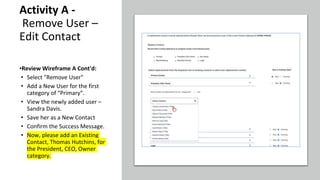 Activity A -
Remove User –
Edit Contact
•Review Wireframe A Cont'd:
• Select "Remove User"
• Add a New User for the first
category of “Primary”.
• View the newly added user –
Sandra Davis.
• Save her as a New Contact
• Confirm the Success Message.
• Now, please add an Existing
Contact, Thomas Hutchins, for
the President, CEO, Owner
category.
 