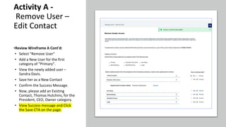 Activity A -
Remove User –
Edit Contact
•Review Wireframe A Cont'd:
• Select "Remove User"
• Add a New User for the first
category of “Primary”.
• View the newly added user –
Sandra Davis.
• Save her as a New Contact
• Confirm the Success Message.
• Now, please add an Existing
Contact, Thomas Hutchins, for the
President, CEO, Owner category.
• View Success message and Click
the Save CTA on the page.
 